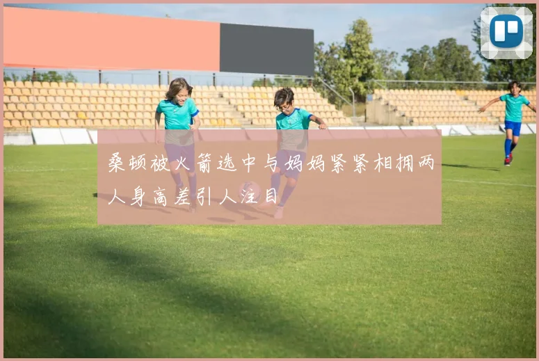 桑顿被火箭选中与妈妈紧紧相拥两人身高差引人注目