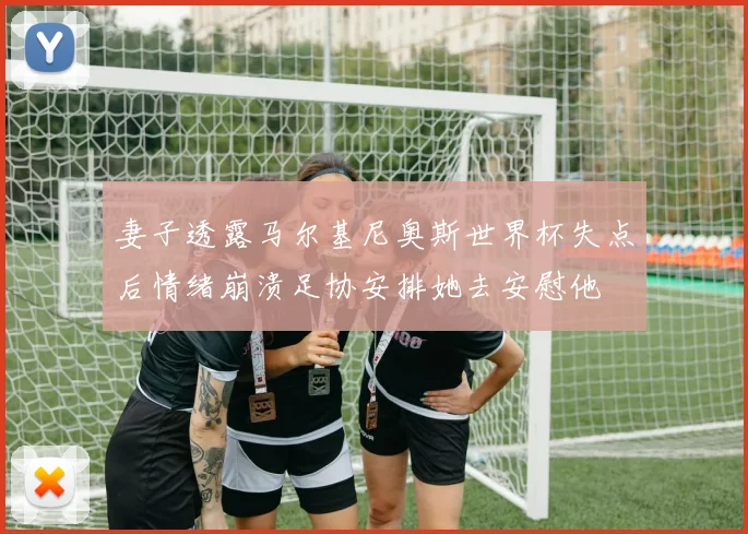 妻子透露马尔基尼奥斯世界杯失点后情绪崩溃足协安排她去安慰他