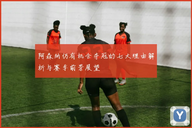 阿森纳仍有机会夺冠的七大理由解析与赛季前景展望