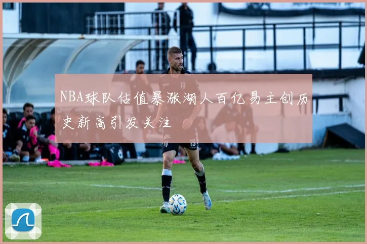 NBA球队估值暴涨湖人百亿易主创历史新高引发关注