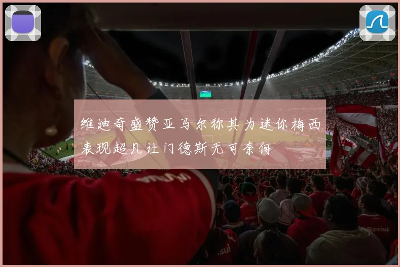 维迪奇盛赞亚马尔称其为迷你梅西表现超凡让门德斯无可奈何