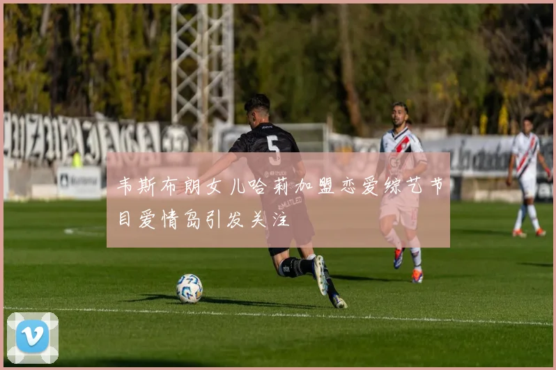 韦斯布朗女儿哈莉加盟恋爱综艺节目爱情岛引发关注