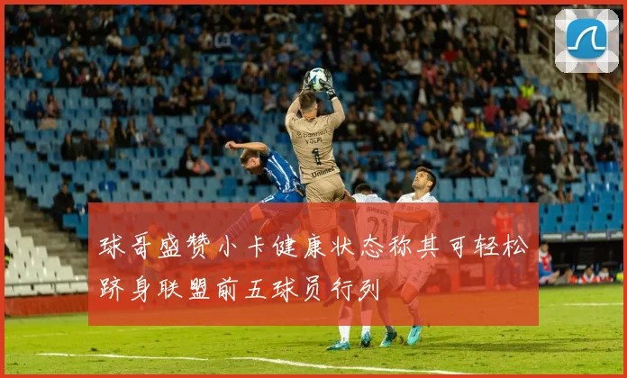 球哥盛赞小卡健康状态称其可轻松跻身联盟前五球员行列