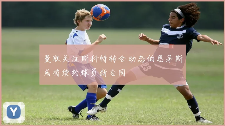 曼联关注斯科特转会动态伯恩茅斯或将续约球员新合同