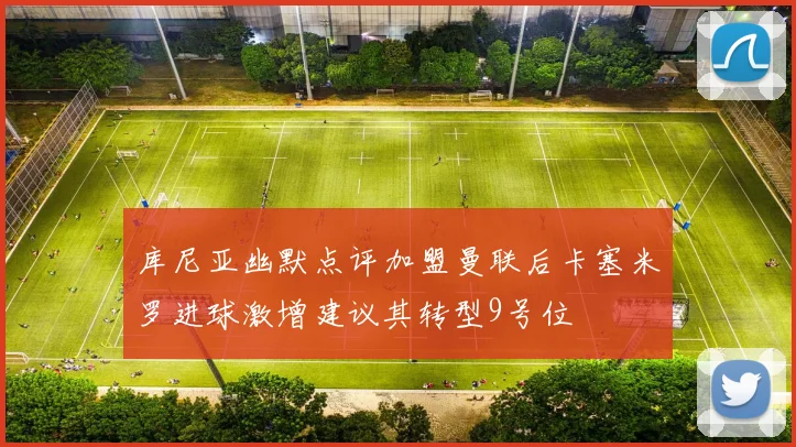 库尼亚幽默点评加盟曼联后卡塞米罗进球激增建议其转型9号位