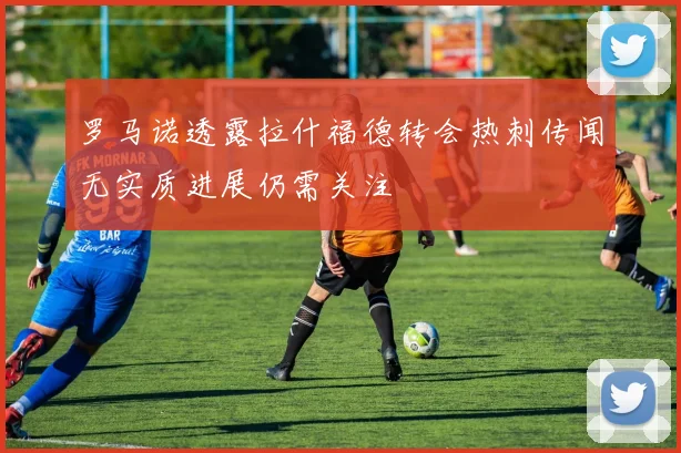 罗马诺透露拉什福德转会热刺传闻无实质进展仍需关注