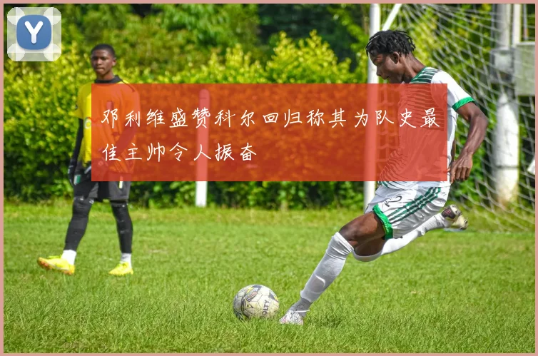 邓利维盛赞科尔回归称其为队史最佳主帅令人振奋