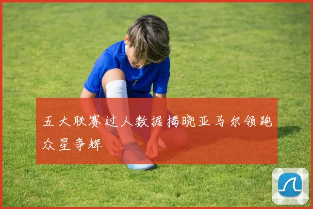 五大联赛过人数据揭晓亚马尔领跑众星争辉