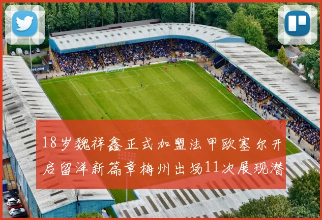 18岁魏祥鑫正式加盟法甲欧塞尔开启留洋新篇章梅州出场11次展现潜力