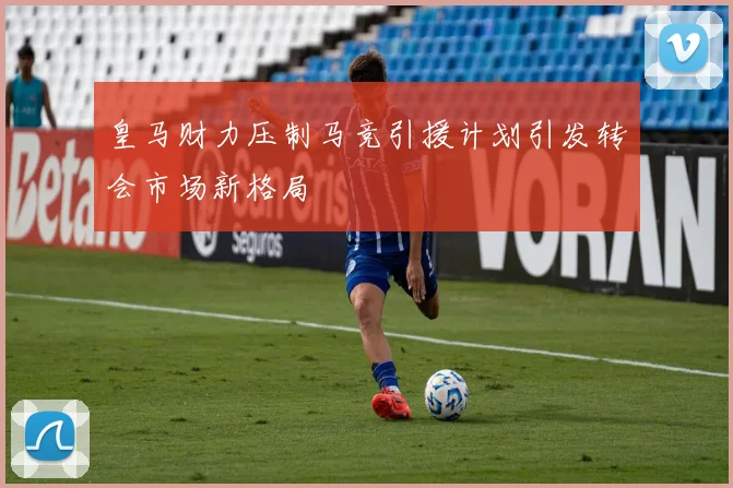 皇马财力压制马竞引援计划引发转会市场新格局