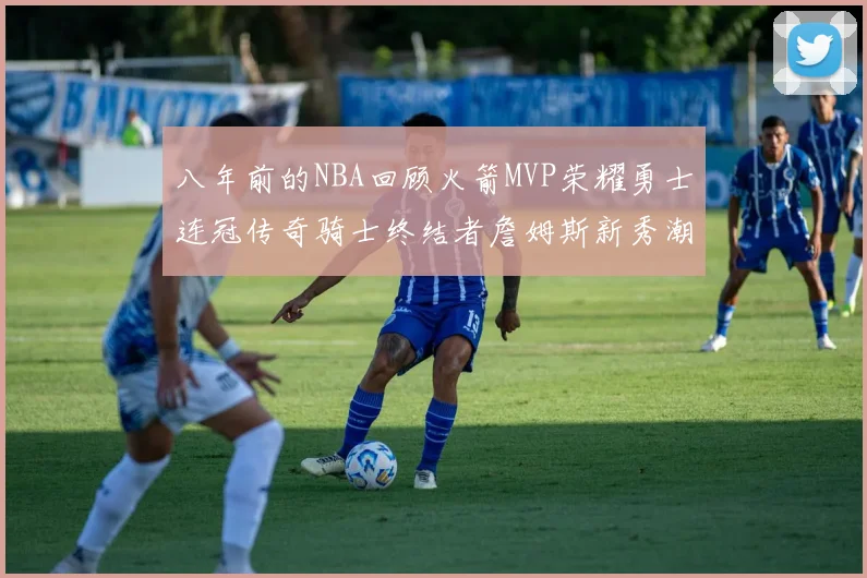 八年前的NBA回顾火箭MVP荣耀勇士连冠传奇骑士终结者詹姆斯新秀潮流涌动