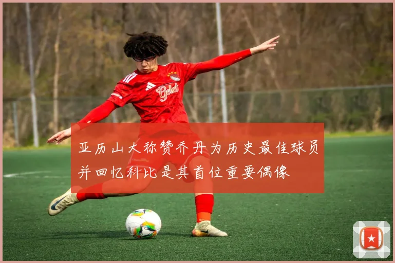 亚历山大称赞乔丹为历史最佳球员并回忆科比是其首位重要偶像