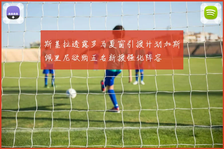 斯基拉透露罗马夏窗引援计划加斯佩里尼欲购五名新援强化阵容