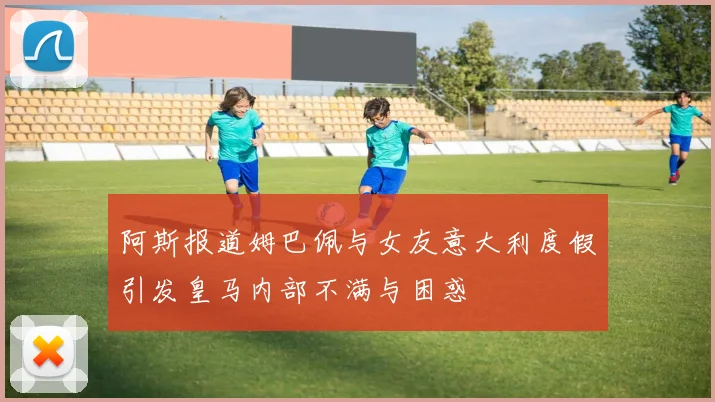 阿斯报道姆巴佩与女友意大利度假引发皇马内部不满与困惑