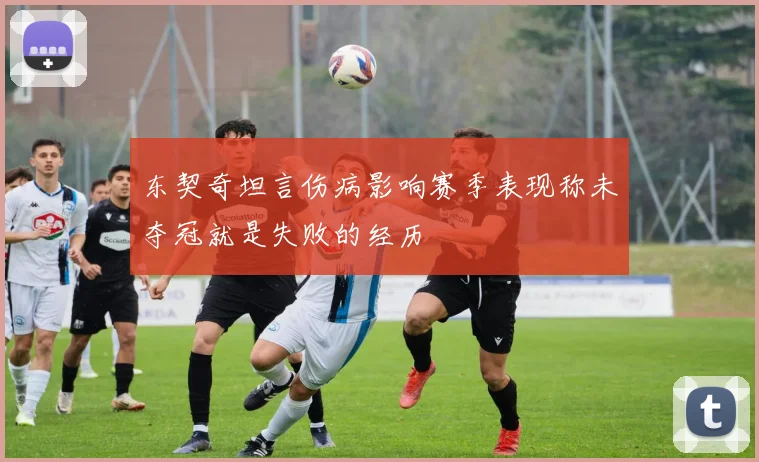 东契奇坦言伤病影响赛季表现称未夺冠就是失败的经历