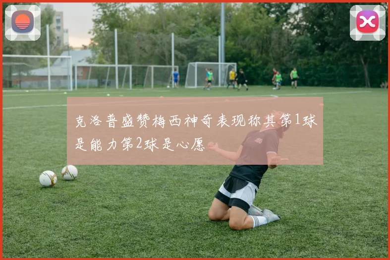 克洛普盛赞梅西神奇表现称其第1球是能力第2球是心愿