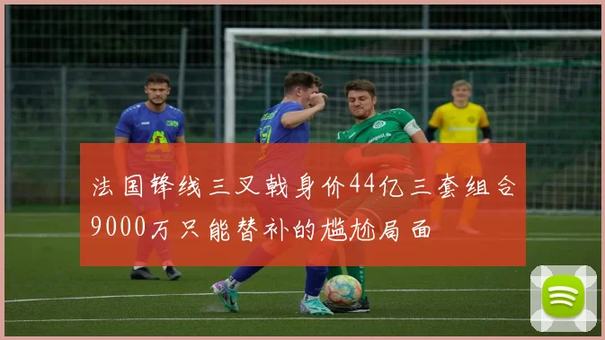 法国锋线三叉戟身价44亿三套组合9000万只能替补的尴尬局面
