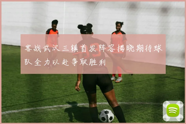 客战武汉三镇首发阵容揭晓期待球队全力以赴争取胜利