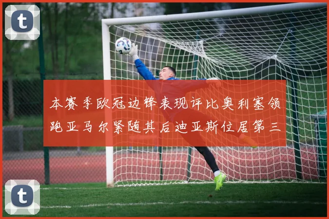 本赛季欧冠边锋表现评比奥利塞领跑亚马尔紧随其后迪亚斯位居第三